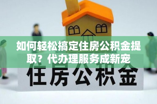 元氏如何轻松搞定住房公积金提取？代办理服务成新宠