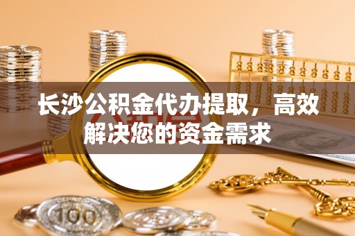 元氏长沙公积金代办提取，高效解决您的资金需求