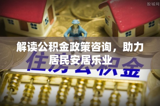 元氏解读公积金政策咨询，助力居民安居乐业