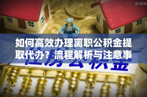 元氏如何高效办理离职公积金提取代办？流程解析与注意事项