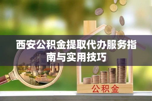 元氏西安公积金提取代办服务指南与实用技巧