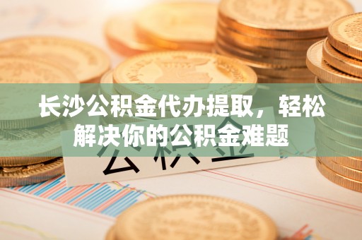元氏长沙公积金代办提取，轻松解决你的公积金难题