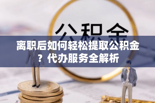 元氏离职后如何轻松提取公积金？代办服务全解析