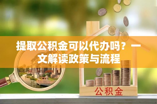 元氏提取公积金可以代办吗？一文解读政策与流程