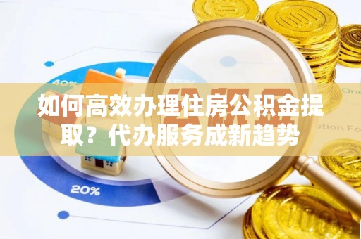元氏如何高效办理住房公积金提取？代办服务成新趋势