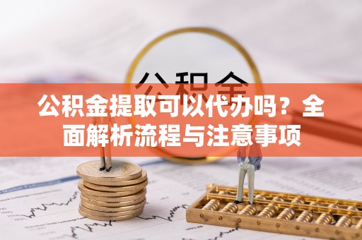 元氏公积金提取可以代办吗？全面解析流程与注意事项