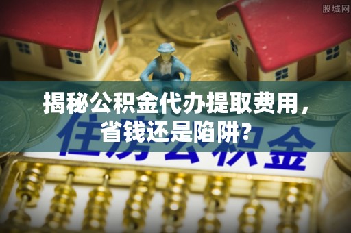 元氏揭秘公积金代办提取费用，省钱还是陷阱？