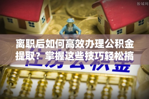 元氏离职后如何高效办理公积金提取？掌握这些技巧轻松搞定